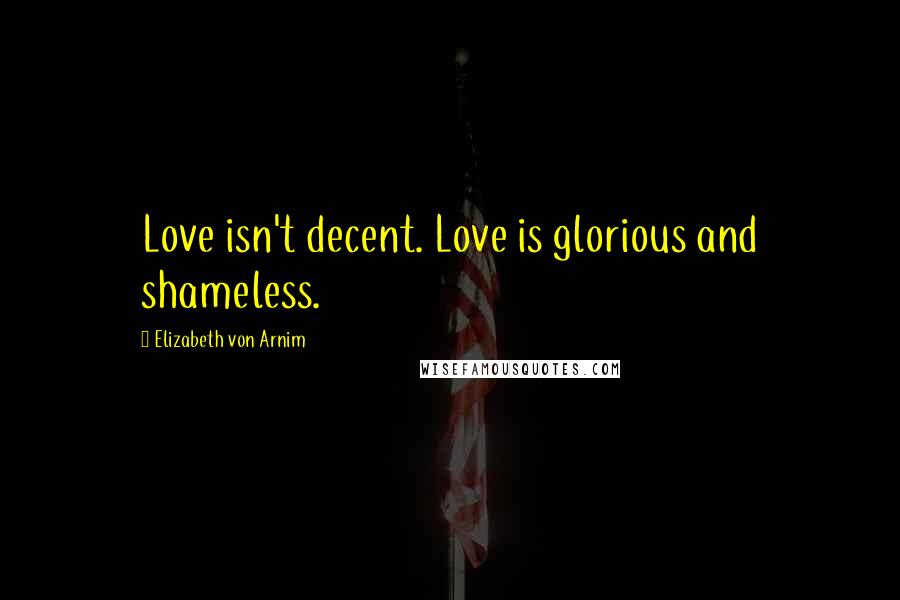 Elizabeth Von Arnim Quotes: Love isn't decent. Love is glorious and shameless.