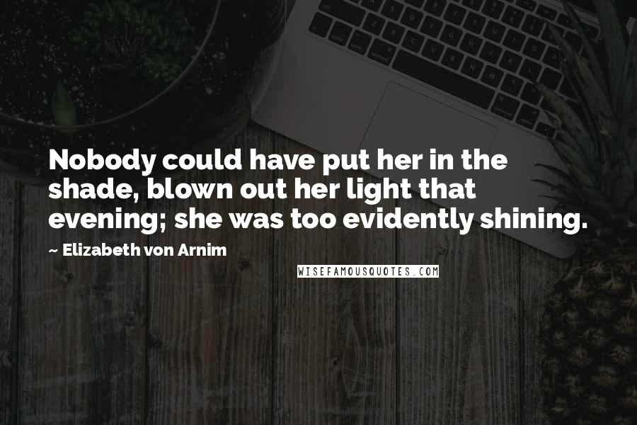 Elizabeth Von Arnim Quotes: Nobody could have put her in the shade, blown out her light that evening; she was too evidently shining.