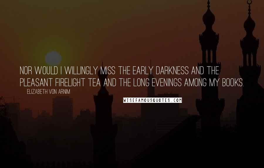 Elizabeth Von Arnim Quotes: Nor would I willingly miss the early darkness and the pleasant firelight tea and the long evenings among my books.