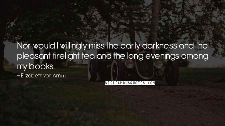 Elizabeth Von Arnim Quotes: Nor would I willingly miss the early darkness and the pleasant firelight tea and the long evenings among my books.