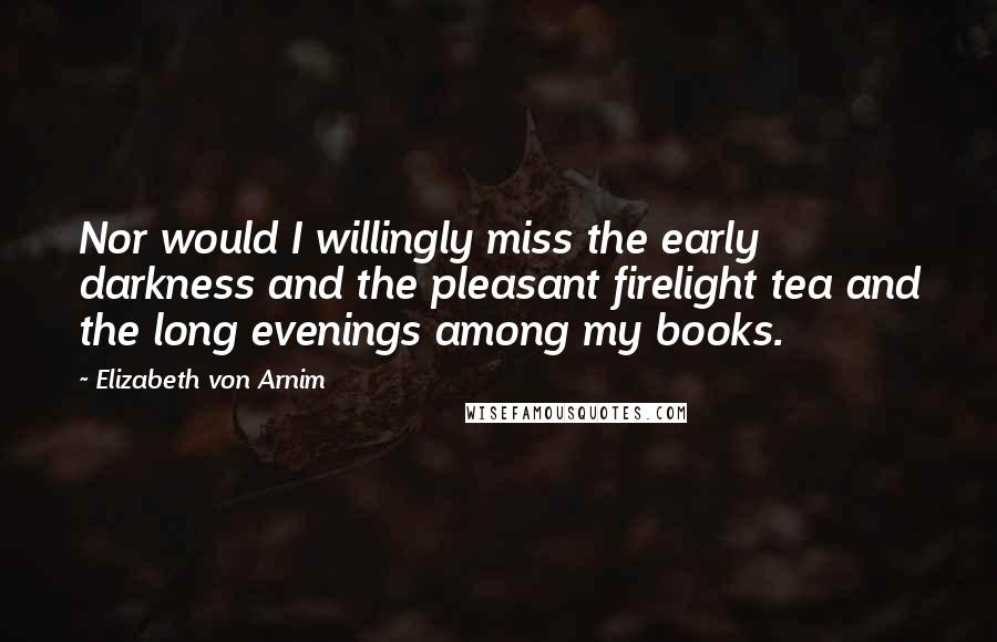 Elizabeth Von Arnim Quotes: Nor would I willingly miss the early darkness and the pleasant firelight tea and the long evenings among my books.