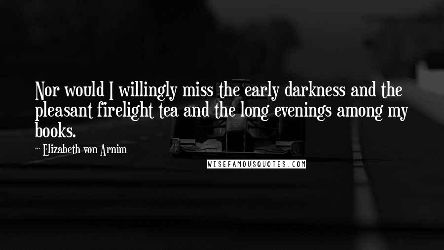 Elizabeth Von Arnim Quotes: Nor would I willingly miss the early darkness and the pleasant firelight tea and the long evenings among my books.