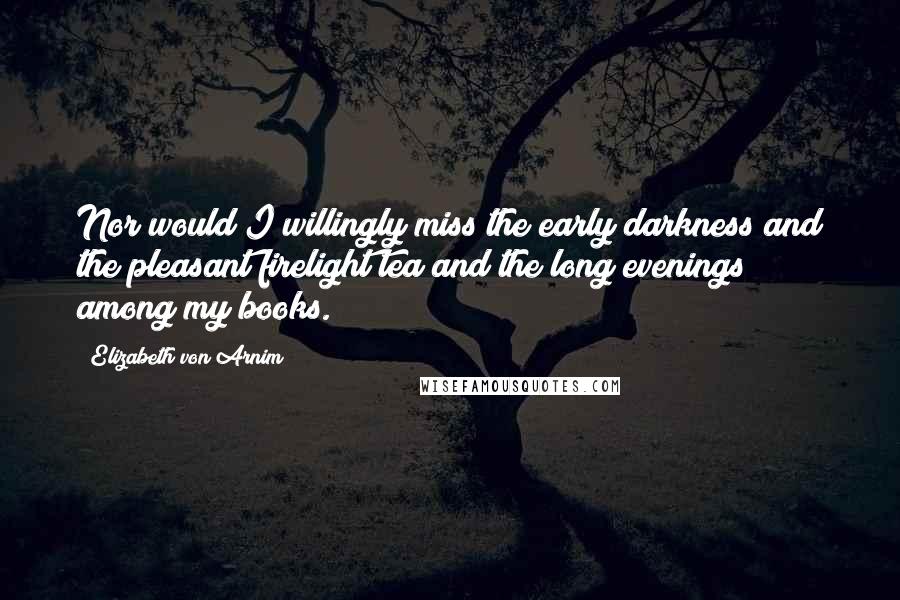 Elizabeth Von Arnim Quotes: Nor would I willingly miss the early darkness and the pleasant firelight tea and the long evenings among my books.