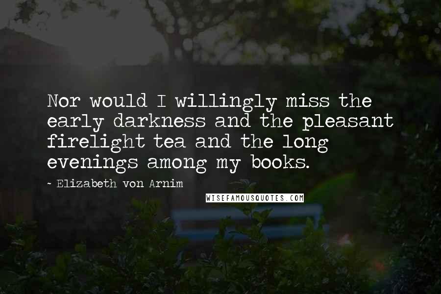 Elizabeth Von Arnim Quotes: Nor would I willingly miss the early darkness and the pleasant firelight tea and the long evenings among my books.