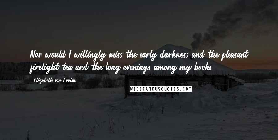 Elizabeth Von Arnim Quotes: Nor would I willingly miss the early darkness and the pleasant firelight tea and the long evenings among my books.