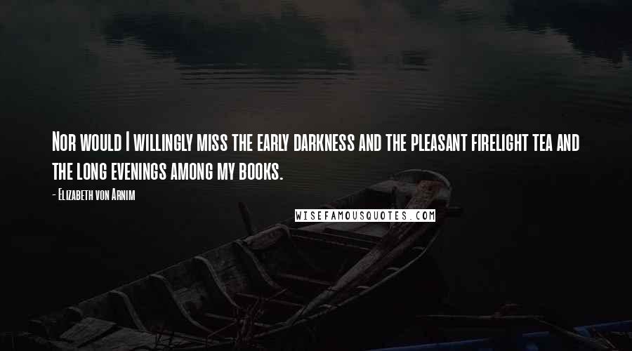 Elizabeth Von Arnim Quotes: Nor would I willingly miss the early darkness and the pleasant firelight tea and the long evenings among my books.