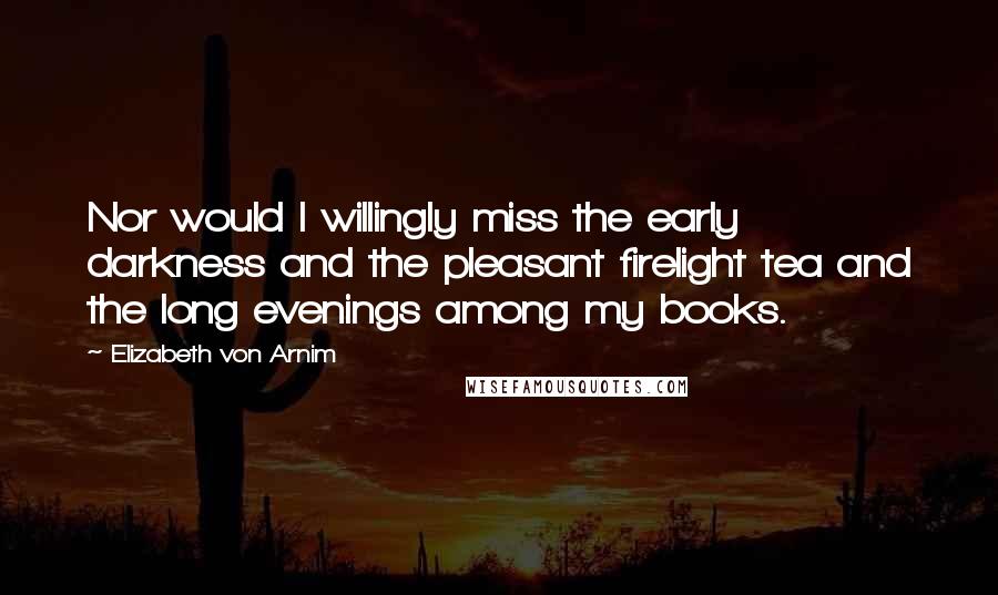 Elizabeth Von Arnim Quotes: Nor would I willingly miss the early darkness and the pleasant firelight tea and the long evenings among my books.