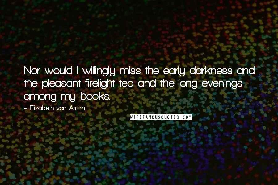 Elizabeth Von Arnim Quotes: Nor would I willingly miss the early darkness and the pleasant firelight tea and the long evenings among my books.