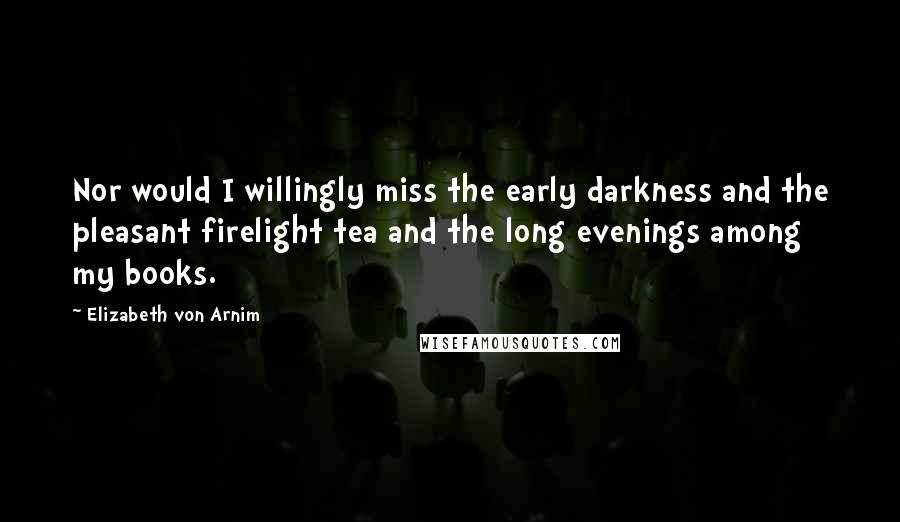 Elizabeth Von Arnim Quotes: Nor would I willingly miss the early darkness and the pleasant firelight tea and the long evenings among my books.