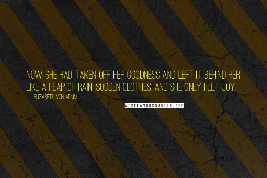 Elizabeth Von Arnim Quotes: Now she had taken off her goodness and left it behind her like a heap of rain-sodden clothes, and she only felt joy.