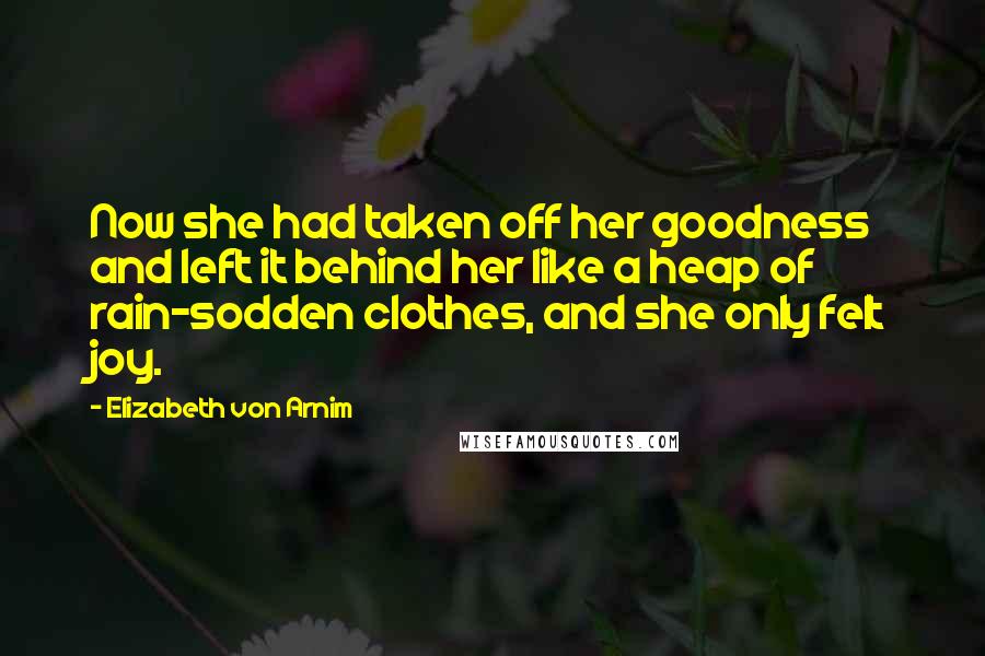 Elizabeth Von Arnim Quotes: Now she had taken off her goodness and left it behind her like a heap of rain-sodden clothes, and she only felt joy.