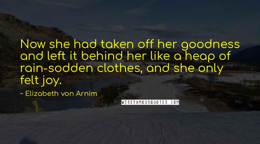 Elizabeth Von Arnim Quotes: Now she had taken off her goodness and left it behind her like a heap of rain-sodden clothes, and she only felt joy.