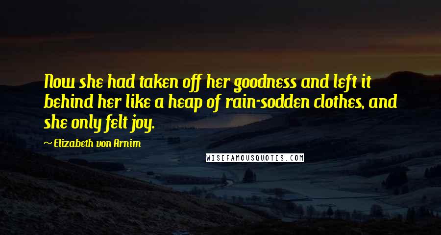 Elizabeth Von Arnim Quotes: Now she had taken off her goodness and left it behind her like a heap of rain-sodden clothes, and she only felt joy.