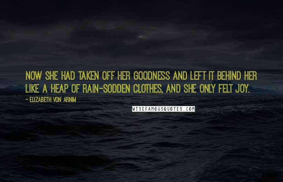 Elizabeth Von Arnim Quotes: Now she had taken off her goodness and left it behind her like a heap of rain-sodden clothes, and she only felt joy.