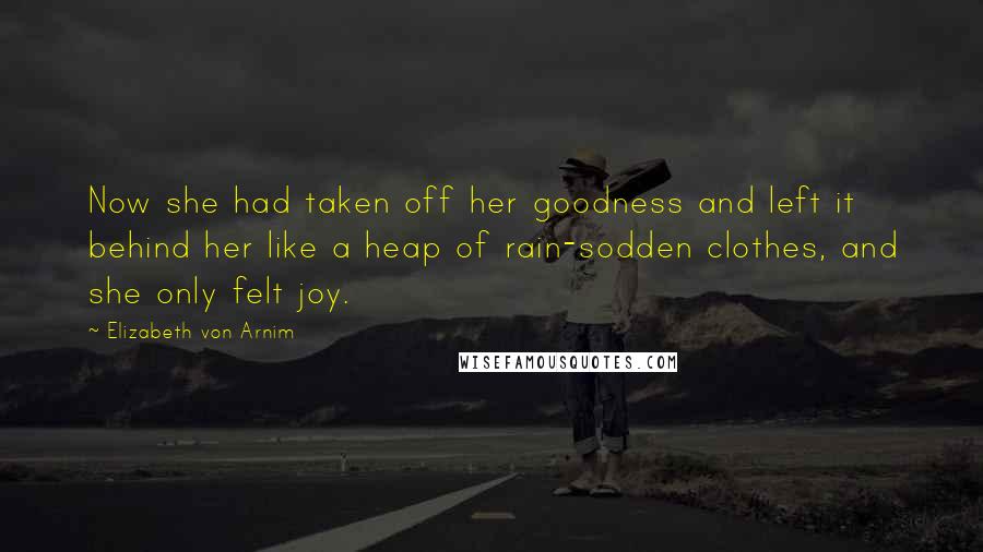 Elizabeth Von Arnim Quotes: Now she had taken off her goodness and left it behind her like a heap of rain-sodden clothes, and she only felt joy.