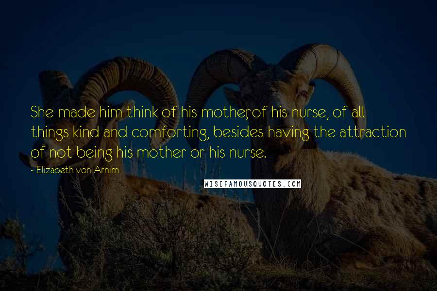 Elizabeth Von Arnim Quotes: She made him think of his mother, of his nurse, of all things kind and comforting, besides having the attraction of not being his mother or his nurse.