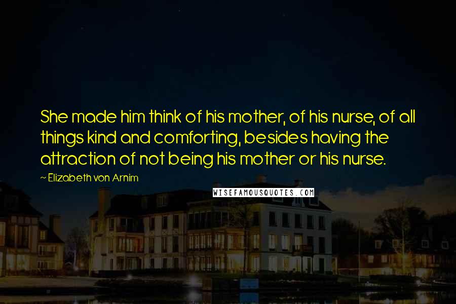 Elizabeth Von Arnim Quotes: She made him think of his mother, of his nurse, of all things kind and comforting, besides having the attraction of not being his mother or his nurse.