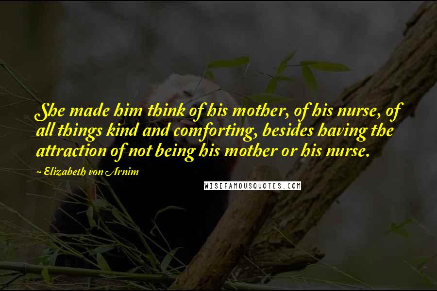 Elizabeth Von Arnim Quotes: She made him think of his mother, of his nurse, of all things kind and comforting, besides having the attraction of not being his mother or his nurse.