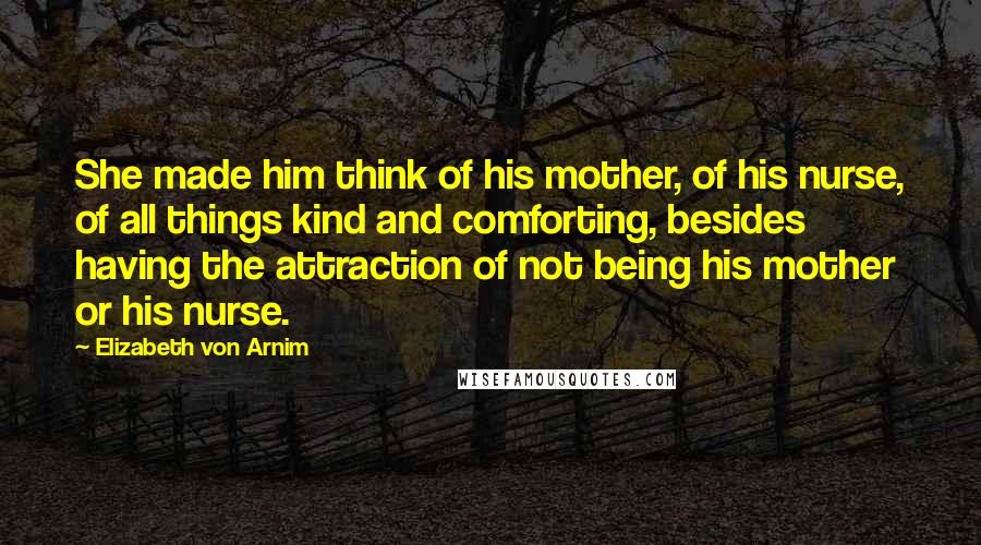 Elizabeth Von Arnim Quotes: She made him think of his mother, of his nurse, of all things kind and comforting, besides having the attraction of not being his mother or his nurse.