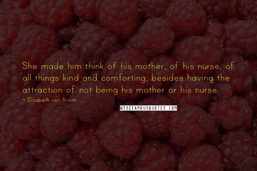 Elizabeth Von Arnim Quotes: She made him think of his mother, of his nurse, of all things kind and comforting, besides having the attraction of not being his mother or his nurse.