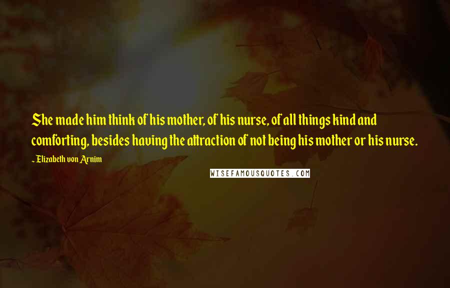 Elizabeth Von Arnim Quotes: She made him think of his mother, of his nurse, of all things kind and comforting, besides having the attraction of not being his mother or his nurse.