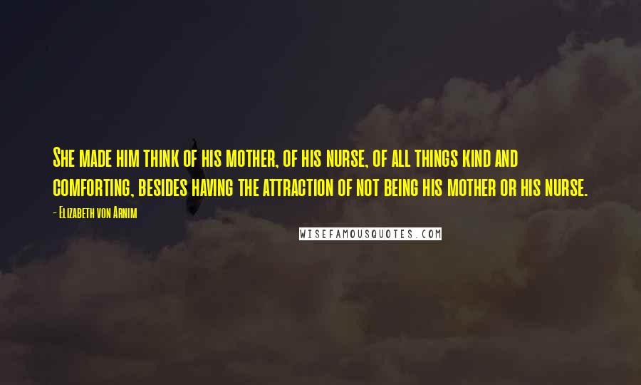 Elizabeth Von Arnim Quotes: She made him think of his mother, of his nurse, of all things kind and comforting, besides having the attraction of not being his mother or his nurse.