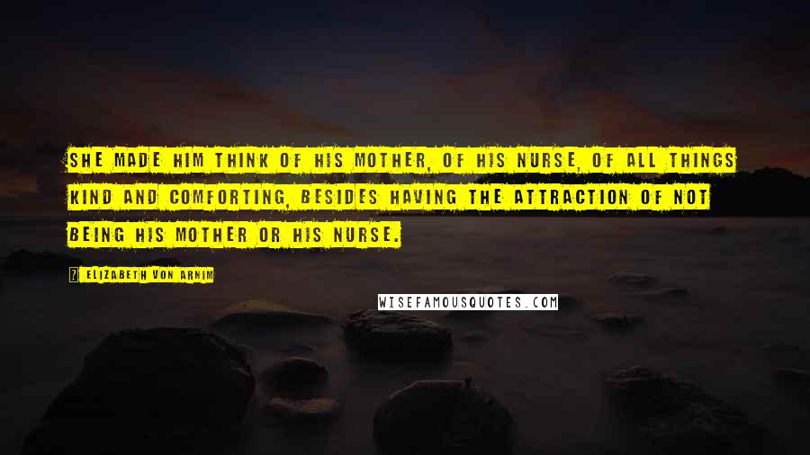 Elizabeth Von Arnim Quotes: She made him think of his mother, of his nurse, of all things kind and comforting, besides having the attraction of not being his mother or his nurse.