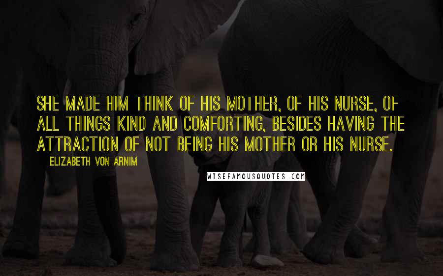 Elizabeth Von Arnim Quotes: She made him think of his mother, of his nurse, of all things kind and comforting, besides having the attraction of not being his mother or his nurse.