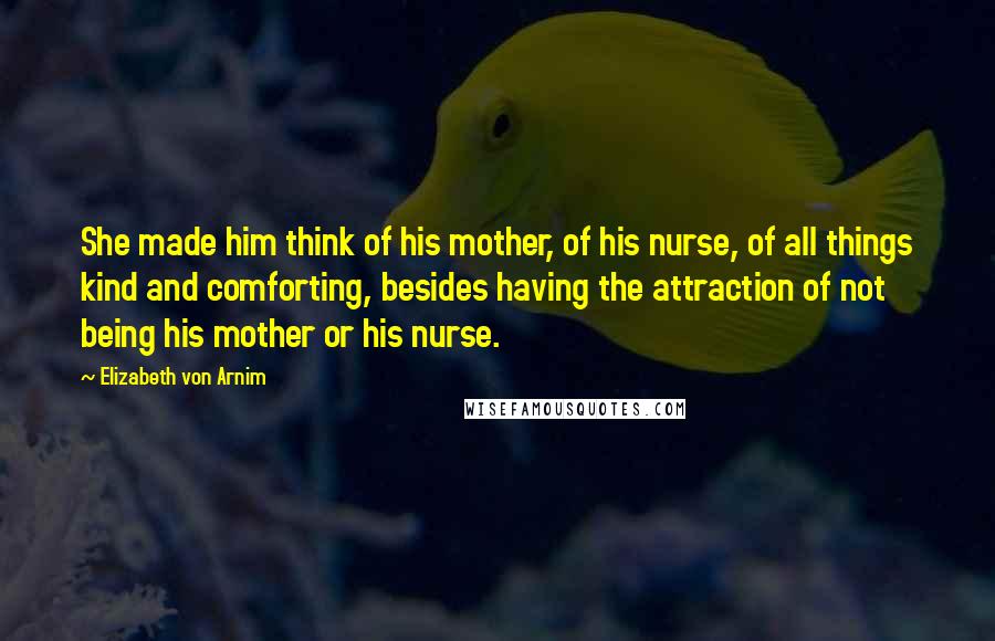 Elizabeth Von Arnim Quotes: She made him think of his mother, of his nurse, of all things kind and comforting, besides having the attraction of not being his mother or his nurse.