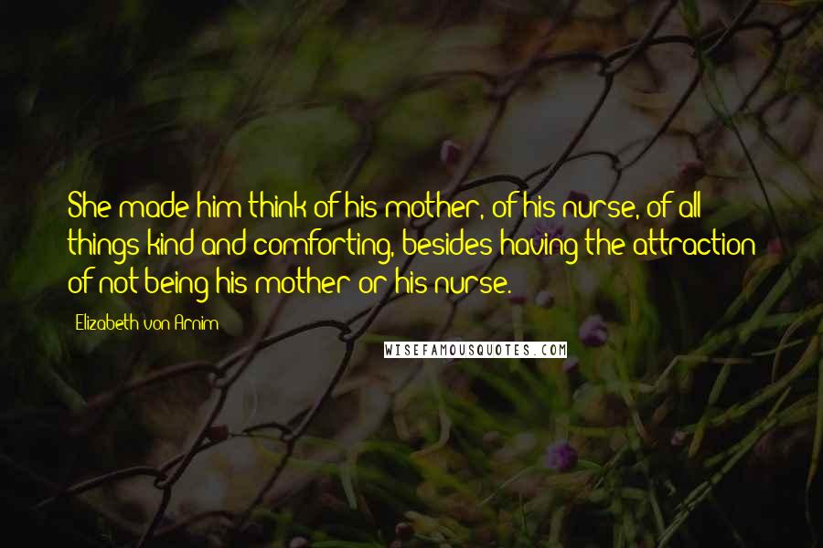 Elizabeth Von Arnim Quotes: She made him think of his mother, of his nurse, of all things kind and comforting, besides having the attraction of not being his mother or his nurse.