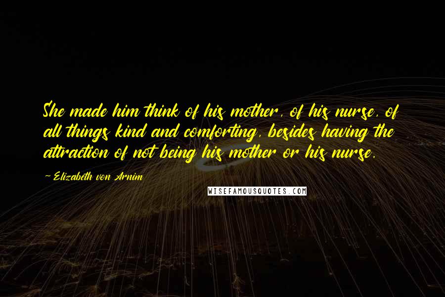Elizabeth Von Arnim Quotes: She made him think of his mother, of his nurse, of all things kind and comforting, besides having the attraction of not being his mother or his nurse.
