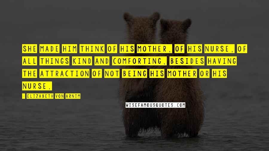 Elizabeth Von Arnim Quotes: She made him think of his mother, of his nurse, of all things kind and comforting, besides having the attraction of not being his mother or his nurse.