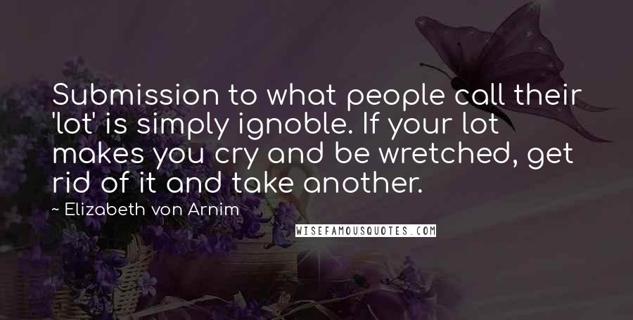 Elizabeth Von Arnim Quotes: Submission to what people call their 'lot' is simply ignoble. If your lot makes you cry and be wretched, get rid of it and take another.