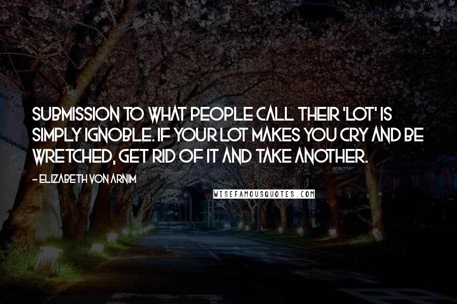 Elizabeth Von Arnim Quotes: Submission to what people call their 'lot' is simply ignoble. If your lot makes you cry and be wretched, get rid of it and take another.