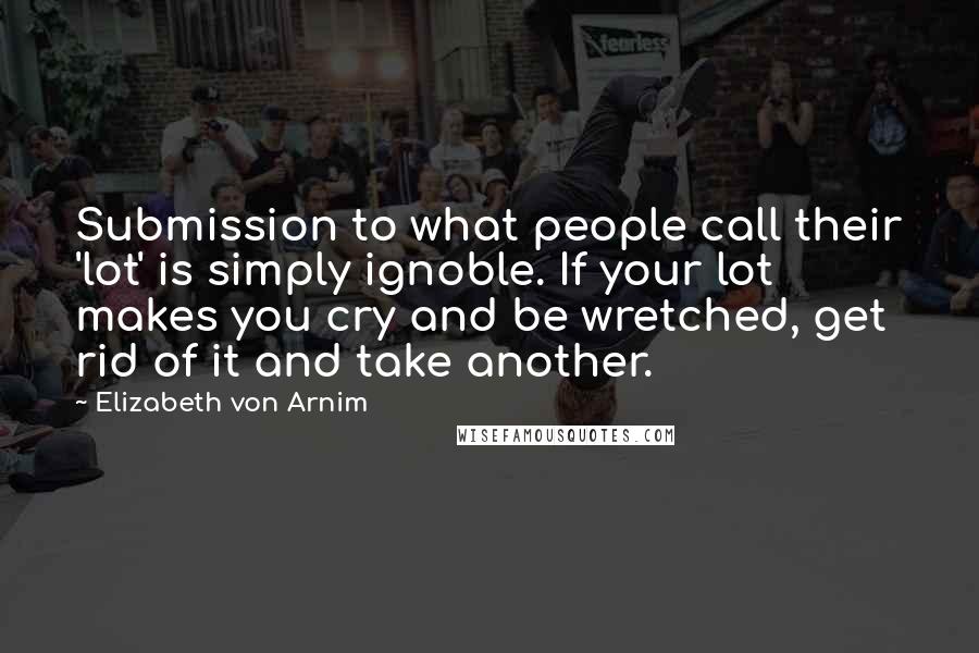 Elizabeth Von Arnim Quotes: Submission to what people call their 'lot' is simply ignoble. If your lot makes you cry and be wretched, get rid of it and take another.