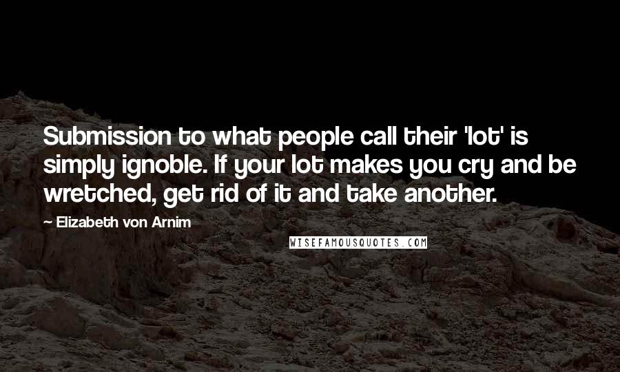 Elizabeth Von Arnim Quotes: Submission to what people call their 'lot' is simply ignoble. If your lot makes you cry and be wretched, get rid of it and take another.