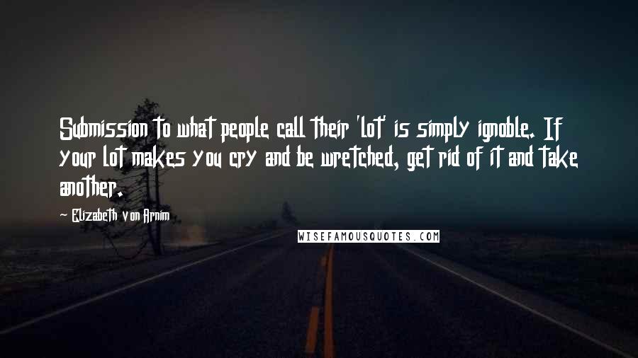 Elizabeth Von Arnim Quotes: Submission to what people call their 'lot' is simply ignoble. If your lot makes you cry and be wretched, get rid of it and take another.