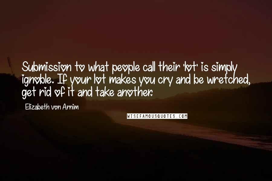Elizabeth Von Arnim Quotes: Submission to what people call their 'lot' is simply ignoble. If your lot makes you cry and be wretched, get rid of it and take another.