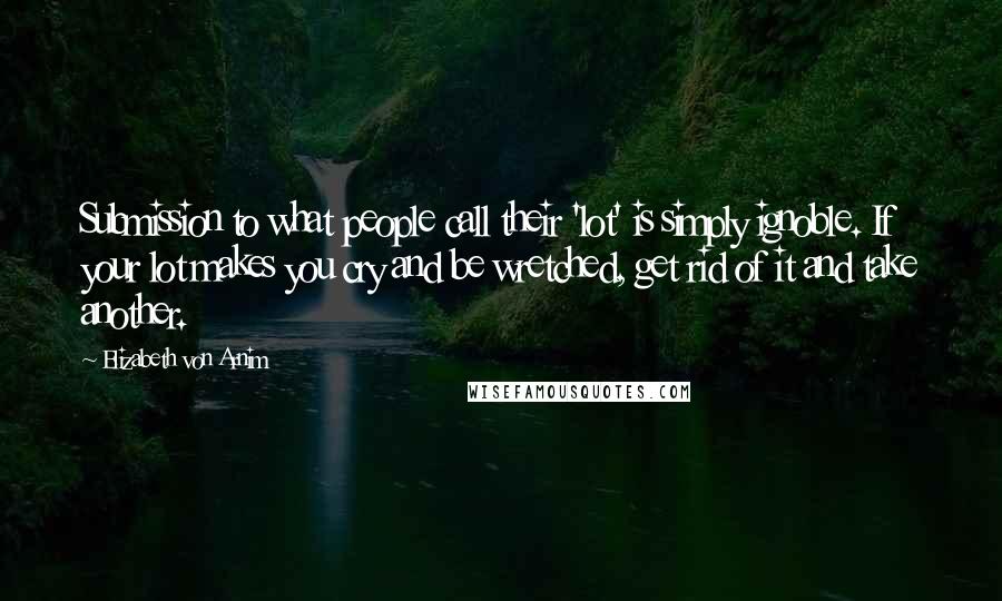 Elizabeth Von Arnim Quotes: Submission to what people call their 'lot' is simply ignoble. If your lot makes you cry and be wretched, get rid of it and take another.