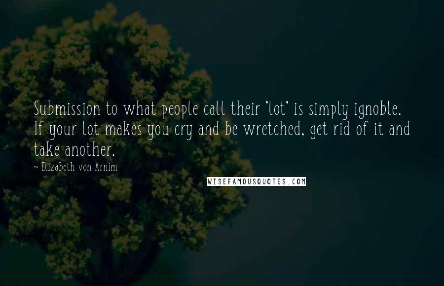 Elizabeth Von Arnim Quotes: Submission to what people call their 'lot' is simply ignoble. If your lot makes you cry and be wretched, get rid of it and take another.