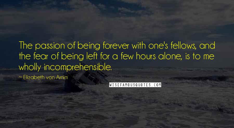Elizabeth Von Arnim Quotes: The passion of being forever with one's fellows, and the fear of being left for a few hours alone, is to me wholly incomprehensible.