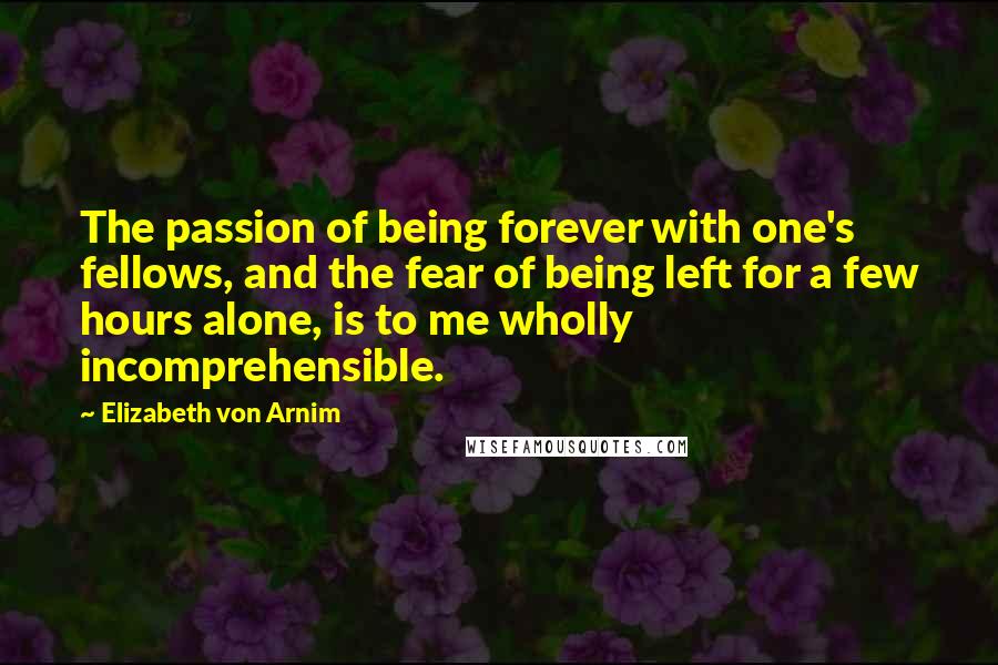 Elizabeth Von Arnim Quotes: The passion of being forever with one's fellows, and the fear of being left for a few hours alone, is to me wholly incomprehensible.