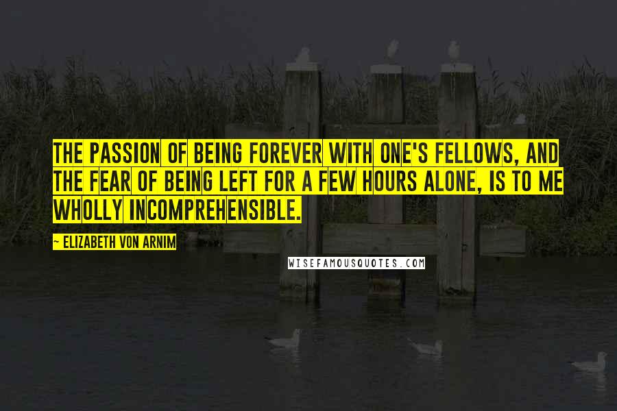 Elizabeth Von Arnim Quotes: The passion of being forever with one's fellows, and the fear of being left for a few hours alone, is to me wholly incomprehensible.