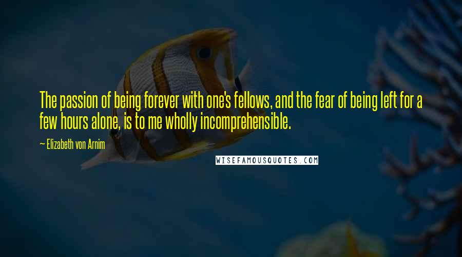 Elizabeth Von Arnim Quotes: The passion of being forever with one's fellows, and the fear of being left for a few hours alone, is to me wholly incomprehensible.