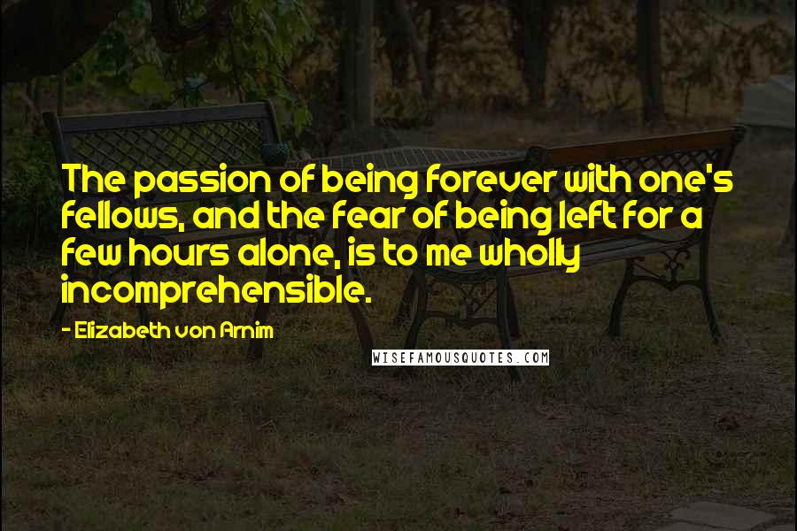 Elizabeth Von Arnim Quotes: The passion of being forever with one's fellows, and the fear of being left for a few hours alone, is to me wholly incomprehensible.