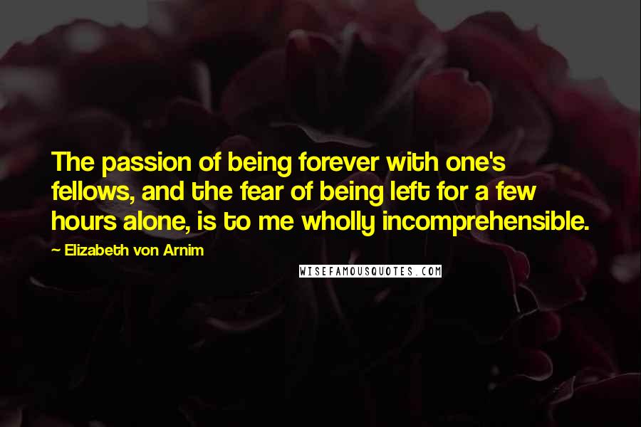 Elizabeth Von Arnim Quotes: The passion of being forever with one's fellows, and the fear of being left for a few hours alone, is to me wholly incomprehensible.