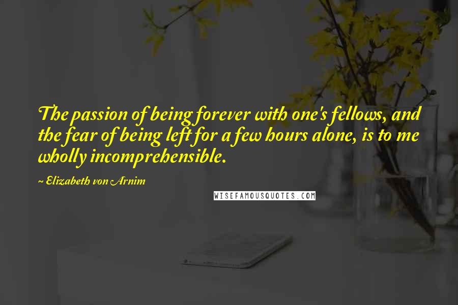 Elizabeth Von Arnim Quotes: The passion of being forever with one's fellows, and the fear of being left for a few hours alone, is to me wholly incomprehensible.