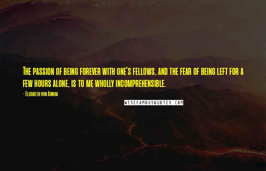 Elizabeth Von Arnim Quotes: The passion of being forever with one's fellows, and the fear of being left for a few hours alone, is to me wholly incomprehensible.