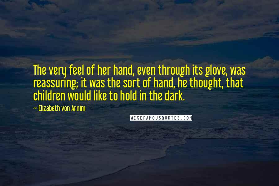 Elizabeth Von Arnim Quotes: The very feel of her hand, even through its glove, was reassuring; it was the sort of hand, he thought, that children would like to hold in the dark.