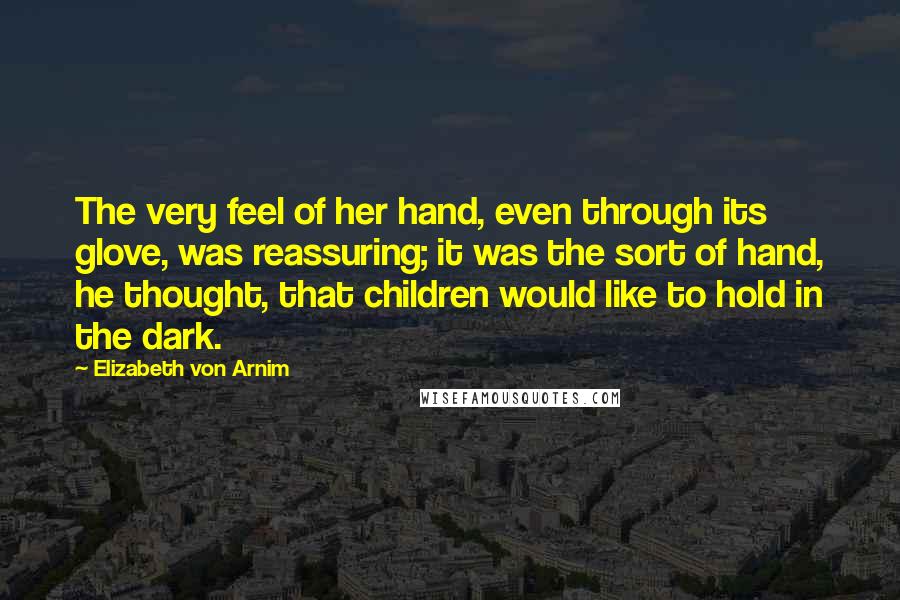 Elizabeth Von Arnim Quotes: The very feel of her hand, even through its glove, was reassuring; it was the sort of hand, he thought, that children would like to hold in the dark.